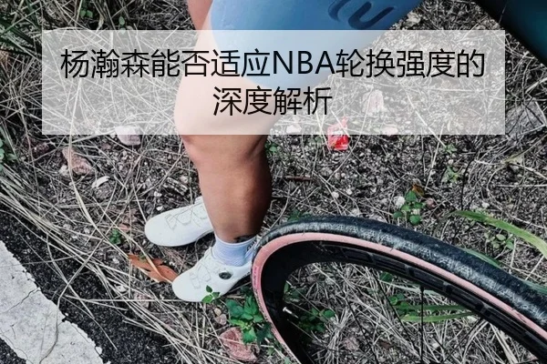 杨瀚森能否适应NBA轮换强度的深度解析